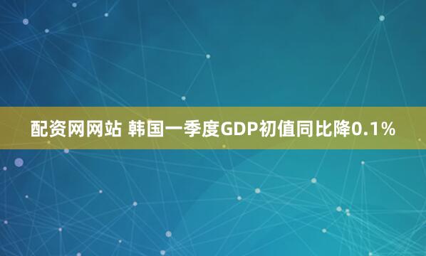 配资网网站 韩国一季度GDP初值同比降0.1%