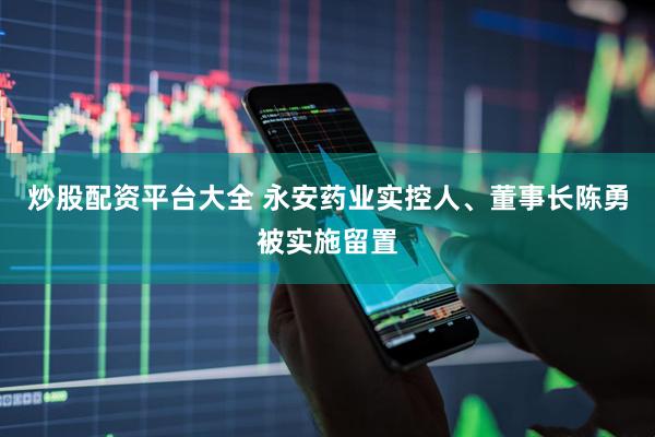 炒股配资平台大全 永安药业实控人、董事长陈勇被实施留置