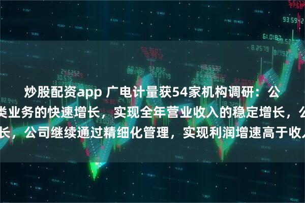 炒股配资app 广电计量获54家机构调研：公司预计将依托科技创新类业务的快速增长，实现全年营业收入的稳定增长，公司继续通过精细化管理，实现利润增速高于收入增速（附调研问答）