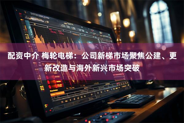 配资中介 梅轮电梯：公司新梯市场聚焦公建、更新改造与海外新兴市场突破