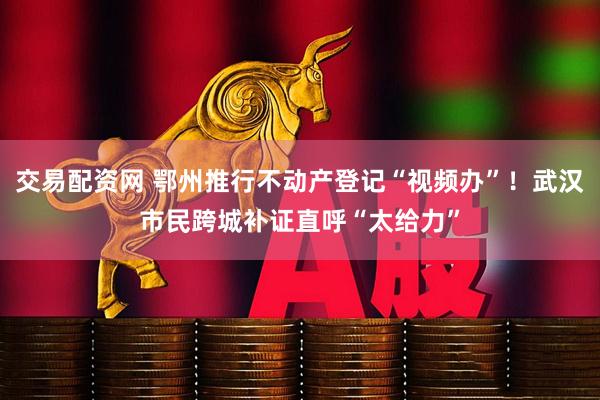 交易配资网 鄂州推行不动产登记“视频办”！武汉市民跨城补证直呼“太给力”