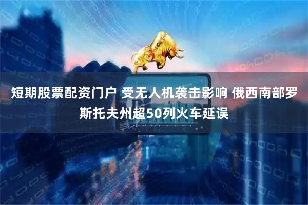 短期股票配资门户 受无人机袭击影响 俄西南部罗斯托夫州超50列火车延误