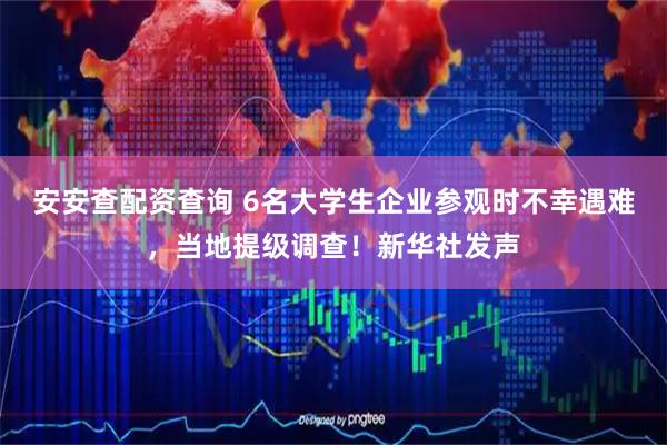 安安查配资查询 6名大学生企业参观时不幸遇难，当地提级调查！新华社发声