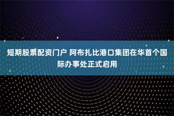 短期股票配资门户 阿布扎比港口集团在华首个国际办事处正式启用
