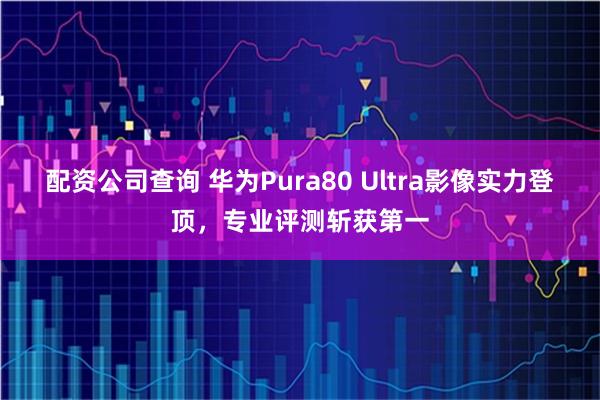 配资公司查询 华为Pura80 Ultra影像实力登顶，专业评测斩获第一