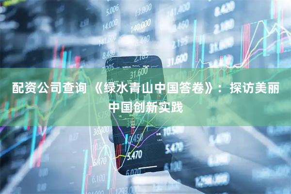 配资公司查询 《绿水青山中国答卷》：探访美丽中国创新实践