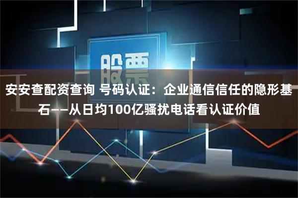 安安查配资查询 号码认证：企业通信信任的隐形基石——从日均100亿骚扰电话看认证价值
