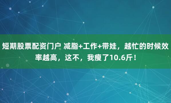 短期股票配资门户 减脂+工作+带娃，越忙的时候效率越高，这不，我瘦了10.6斤！