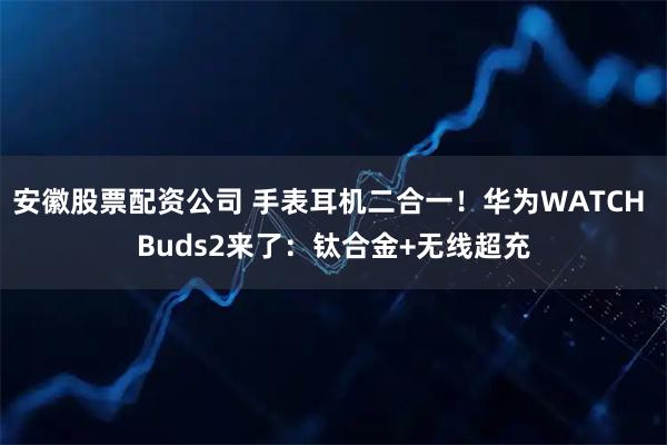 安徽股票配资公司 手表耳机二合一！华为WATCH Buds2来了：钛合金+无线超充