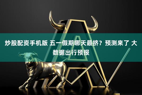 炒股配资手机版 五一假期哪天最挤？预测来了 大数据出行预报