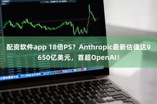 配资软件app 18倍PS？Anthropic最新估值达9650亿美元，首超OpenAI！