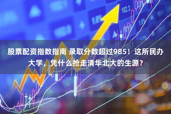 股票配资指数指南 录取分数超过985！这所民办大学，凭什么抢走清华北大的生源？