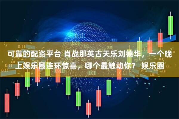 可靠的配资平台 肖战那英古天乐刘德华，一个晚上娱乐圈连环惊喜，哪个最触动你？ 娱乐圈