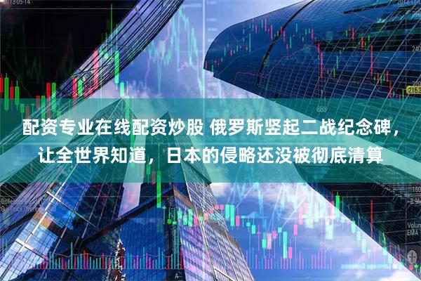 配资专业在线配资炒股 俄罗斯竖起二战纪念碑，让全世界知道，日本的侵略还没被彻底清算