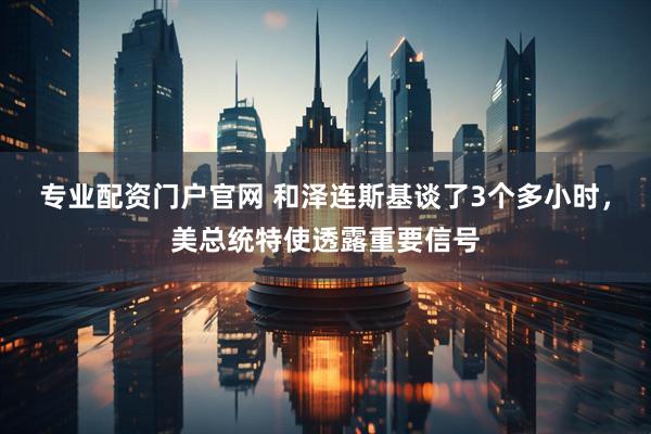 专业配资门户官网 和泽连斯基谈了3个多小时，美总统特使透露重要信号