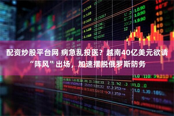 配资炒股平台网 病急乱投医？越南40亿美元欲请“阵风”出场，加速摆脱俄罗斯防务