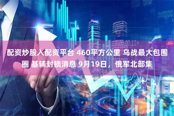 配资炒股入配资平台 460平方公里 乌战最大包围圈 基辅封锁消息 9月19日，俄军北部集