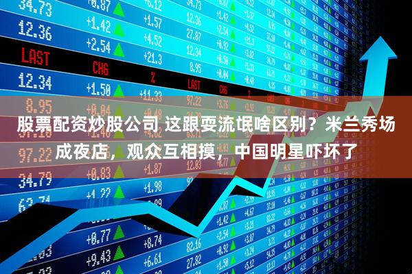 股票配资炒股公司 这跟耍流氓啥区别？米兰秀场成夜店，观众互相摸，中国明星吓坏了